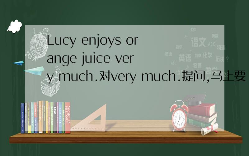 Lucy enjoys orange juice very much.对very much.提问,马上要
