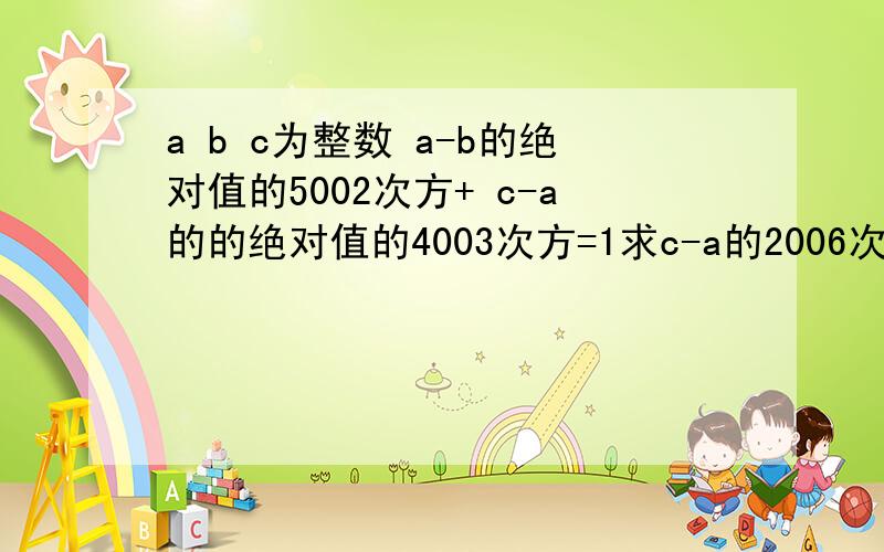 a b c为整数 a-b的绝对值的5002次方+ c-a的的绝对值的4003次方=1求c-a的2006次方+a-b的绝对