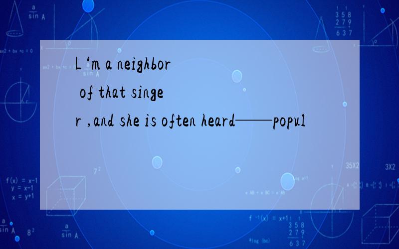 L‘m a neighbor of that singer ,and she is often heard——popul