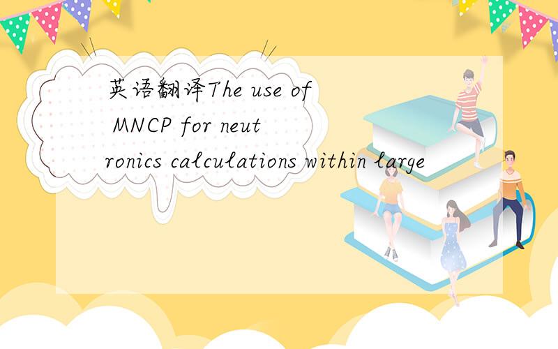 英语翻译The use of MNCP for neutronics calculations within large