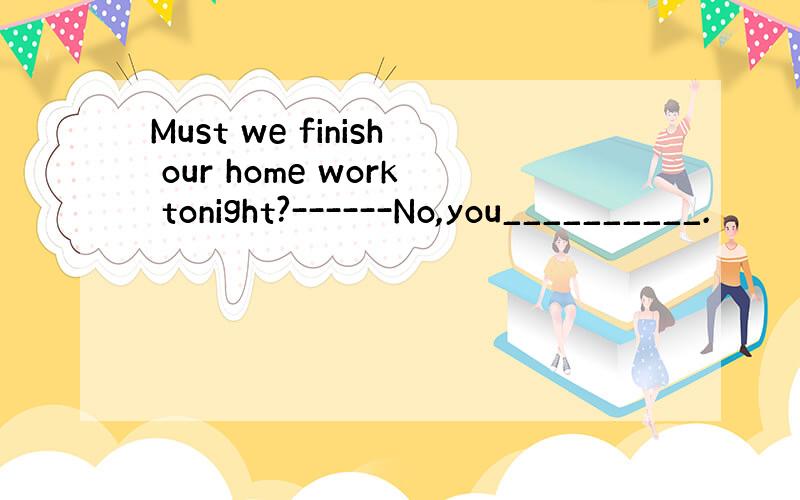 Must we finish our home work tonight?------No,you__________.