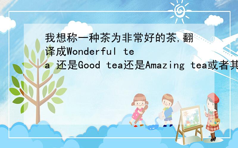 我想称一种茶为非常好的茶,翻译成Wonderful tea 还是Good tea还是Amazing tea或者其他有更好