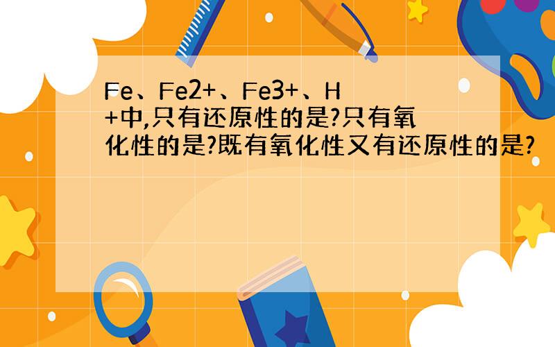 Fe、Fe2+、Fe3+、H+中,只有还原性的是?只有氧化性的是?既有氧化性又有还原性的是?