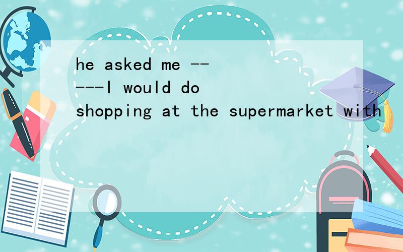 he asked me -----I would do shopping at the supermarket with