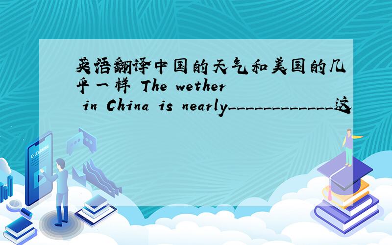英语翻译中国的天气和美国的几乎一样 The wether in China is nearly____________这