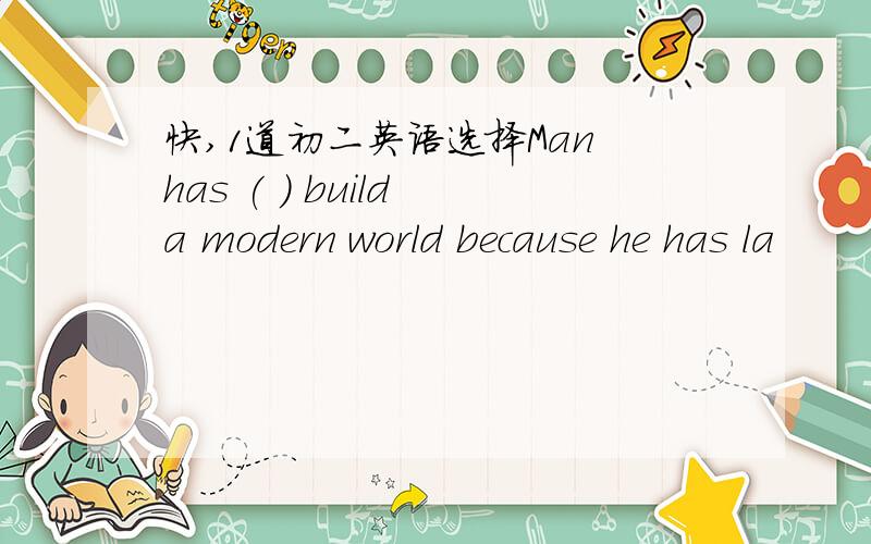 快,1道初二英语选择Man has ( ) build a modern world because he has la