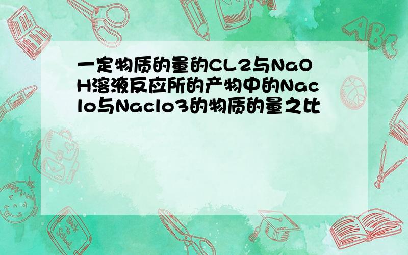一定物质的量的CL2与NaOH溶液反应所的产物中的Naclo与Naclo3的物质的量之比