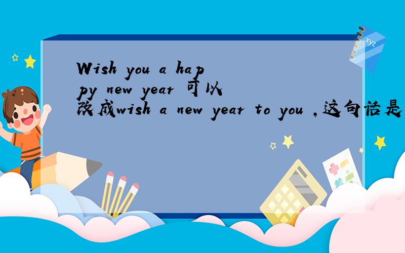 Wish you a happy new year 可以改成wish a new year to you ,这句话是不是
