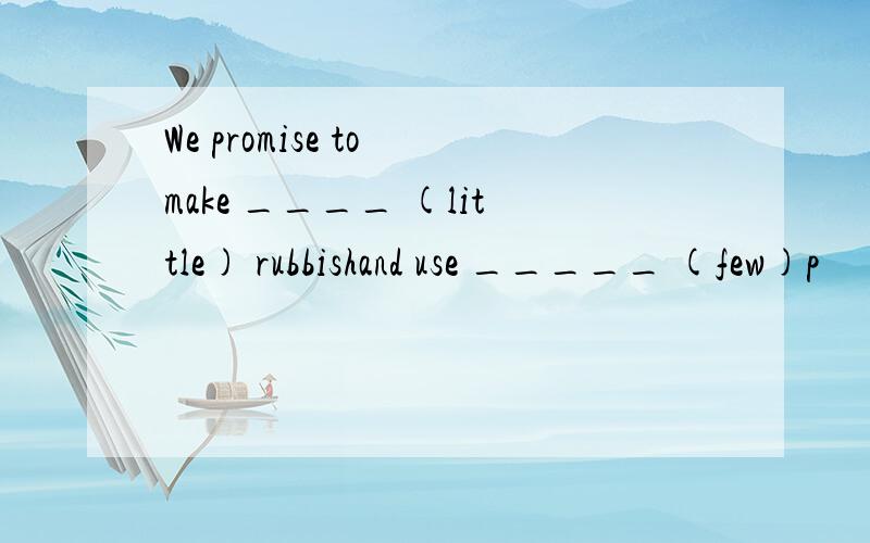 We promise to make ____ (little) rubbishand use _____ (few)p