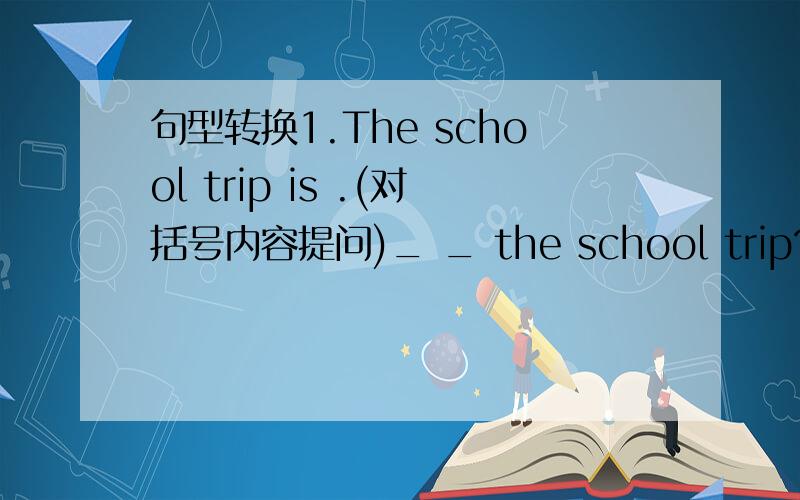 句型转换1.The school trip is .(对括号内容提问)_ _ the school trip?2.We
