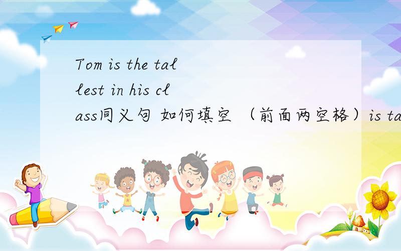 Tom is the tallest in his class同义句 如何填空 （前面两空格）is taller tha
