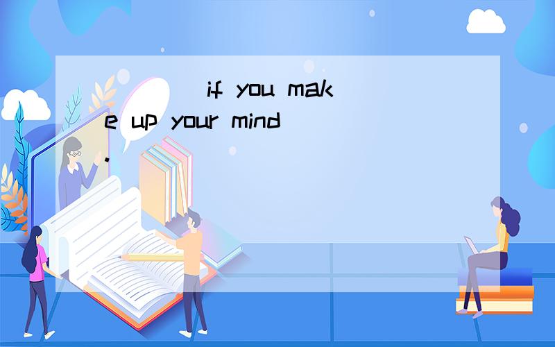 ____if you make up your mind.