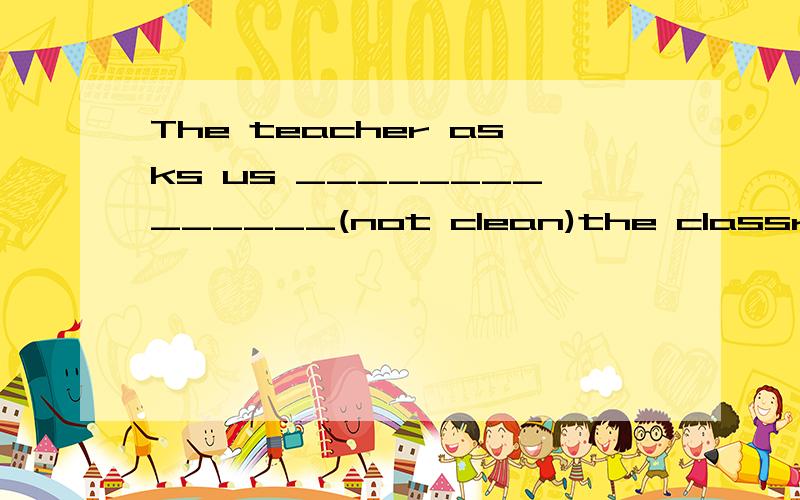 The teacher asks us ______________(not clean)the classroom e