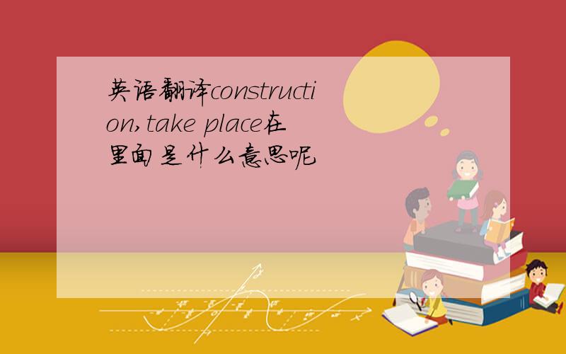 英语翻译construction,take place在里面是什么意思呢