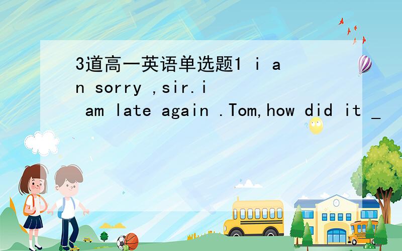 3道高一英语单选题1 i an sorry ,sir.i am late again .Tom,how did it _