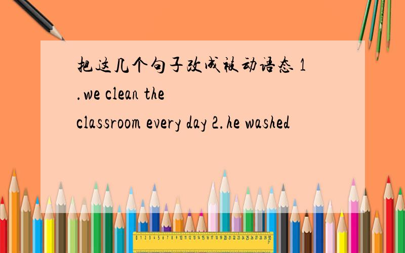 把这几个句子改成被动语态 1.we clean the classroom every day 2.he washed
