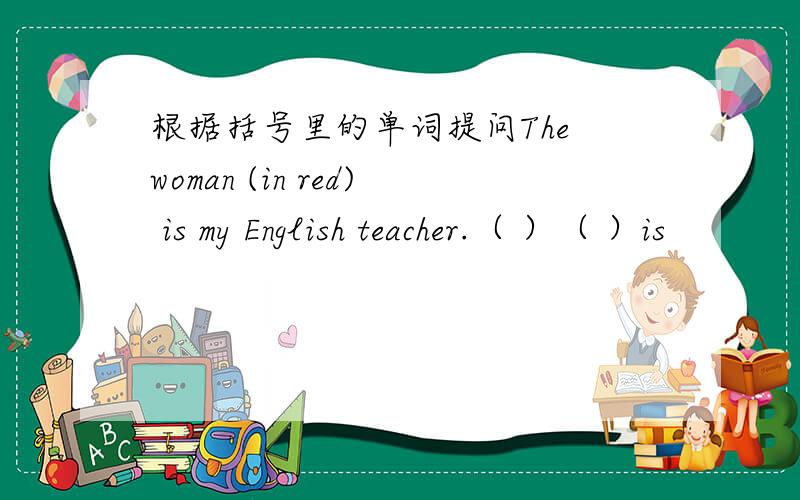 根据括号里的单词提问The woman (in red) is my English teacher.（ ）（ ）is