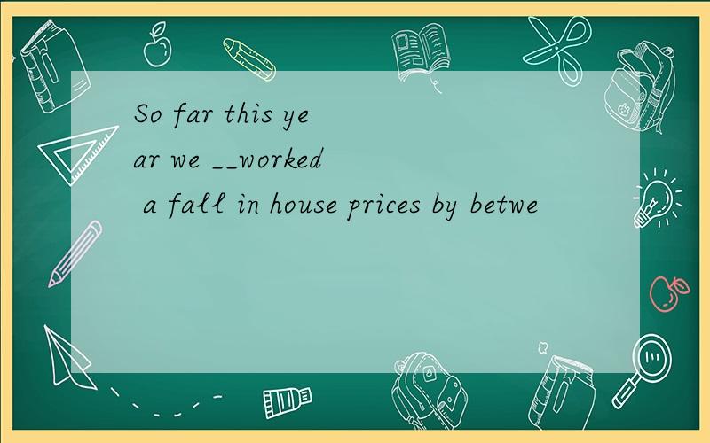 So far this year we __worked a fall in house prices by betwe