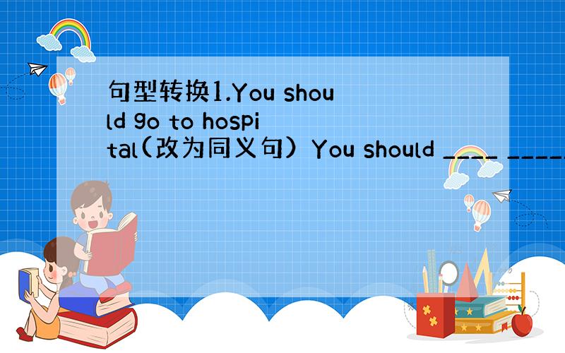 句型转换1.You should go to hospital(改为同义句）You should ____ _____