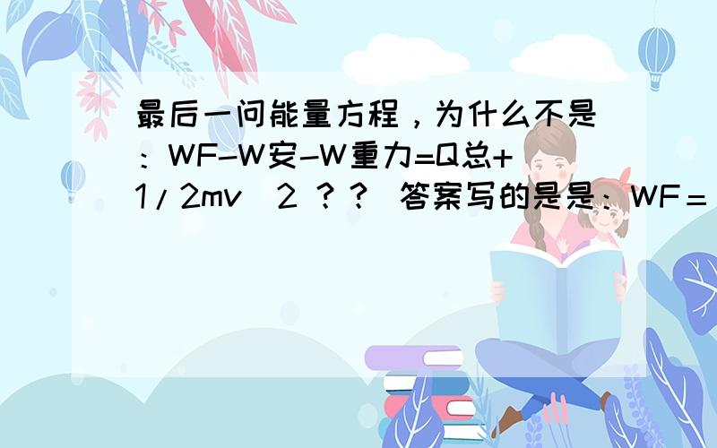 最后一问能量方程，为什么不是：WF-W安-W重力=Q总+1/2mv^2 ？？ 答案写的是是：WF＝ΔEp＋Q总＋