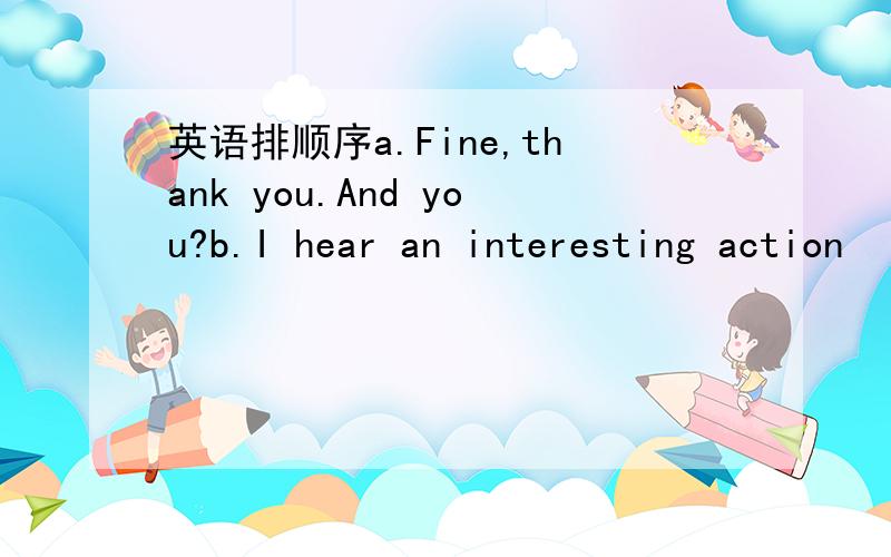 英语排顺序a.Fine,thank you.And you?b.I hear an interesting action