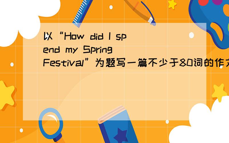 以“How did I spend my Spring Festival”为题写一篇不少于80词的作文，用过去式。要自创