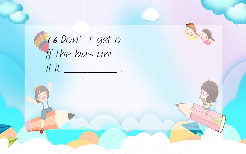 16.Don’t get off the bus until it _________ .