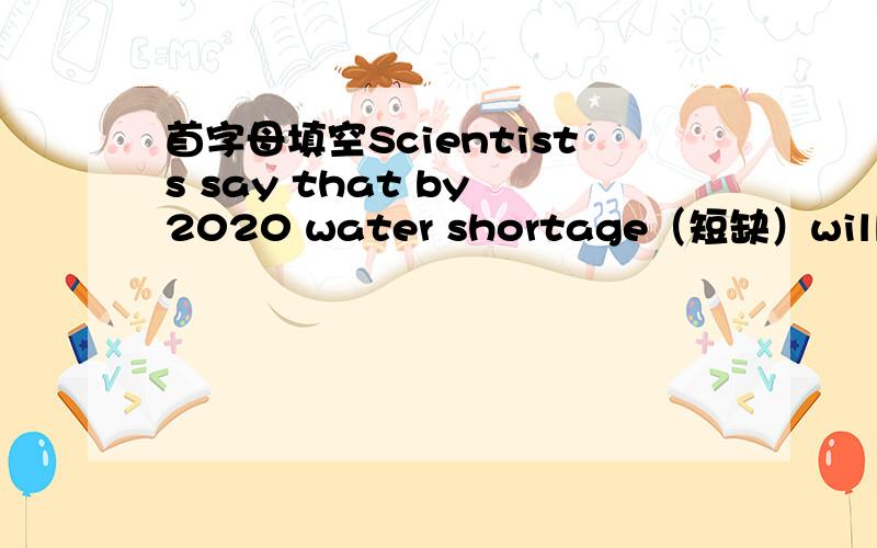 首字母填空Scientists say that by 2020 water shortage（短缺）will be a