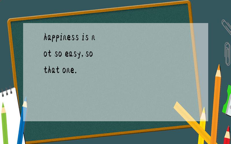 happiness is not so easy,so that one.