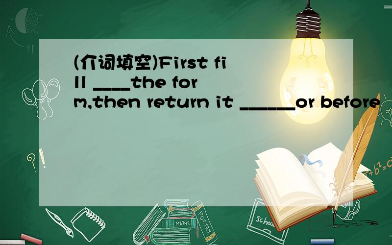 (介词填空)First fill ____the form,then return it ______or before