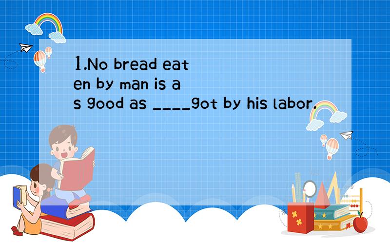 1.No bread eaten by man is as good as ____got by his labor.