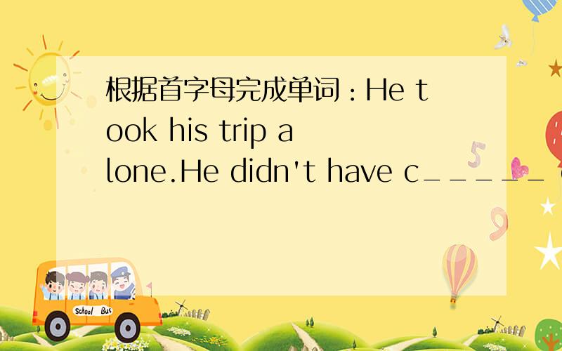根据首字母完成单词：He took his trip alone.He didn't have c_____ on hi