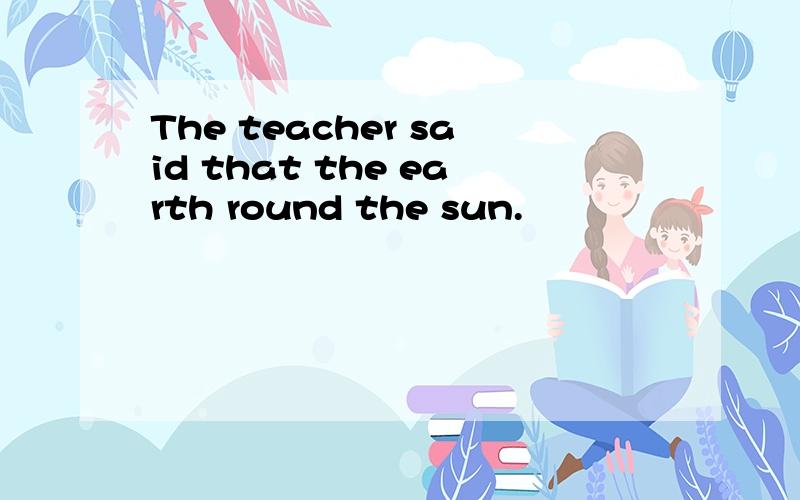 The teacher said that the earth round the sun.