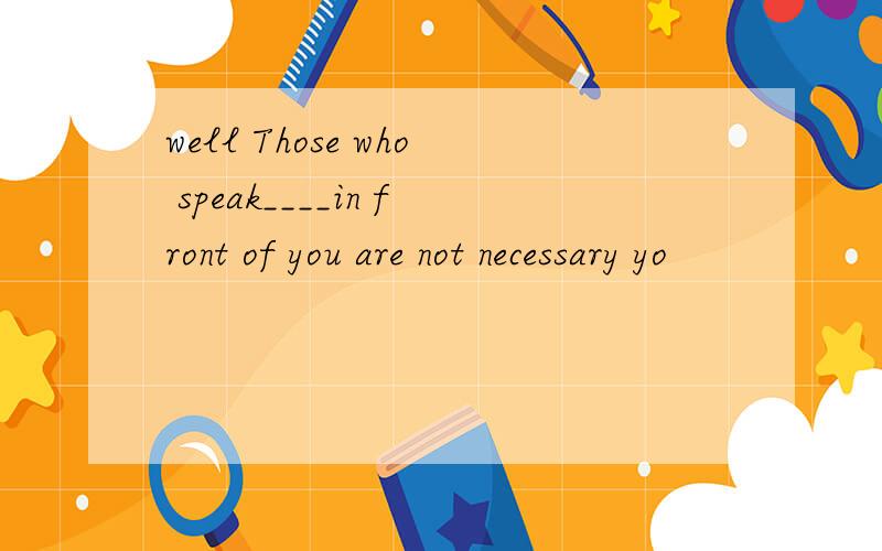 well Those who speak____in front of you are not necessary yo