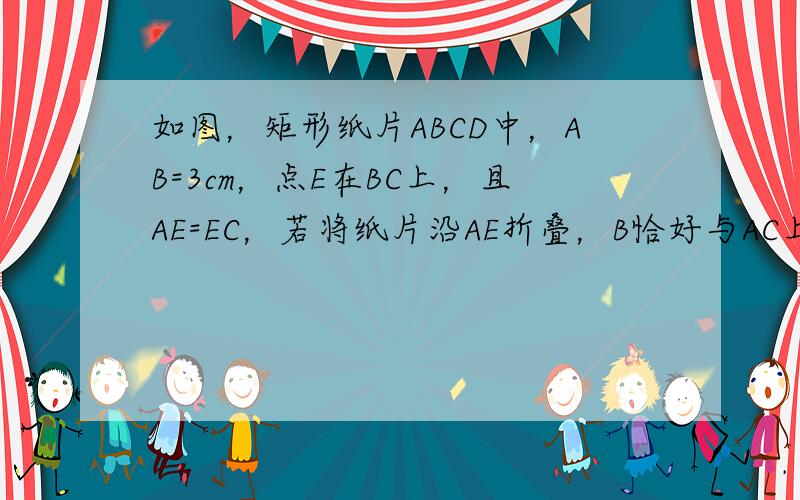 如图，矩形纸片ABCD中，AB=3cm，点E在BC上，且AE=EC，若将纸片沿AE折叠，B恰好与AC上的点B1重合，则A