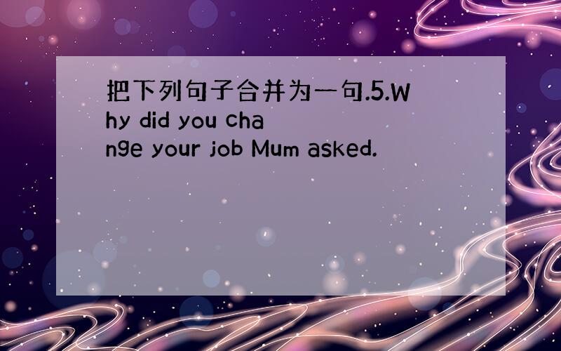 把下列句子合并为一句.5.Why did you change your job Mum asked.
