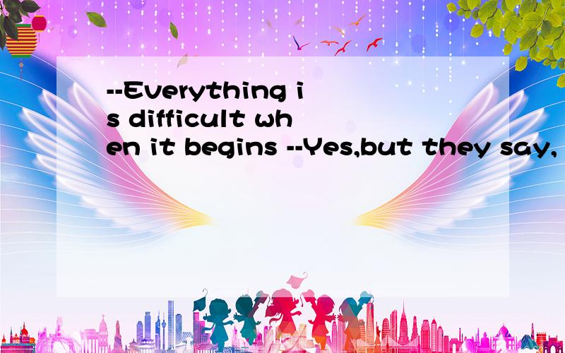 --Everything is difficult when it begins --Yes,but they say,