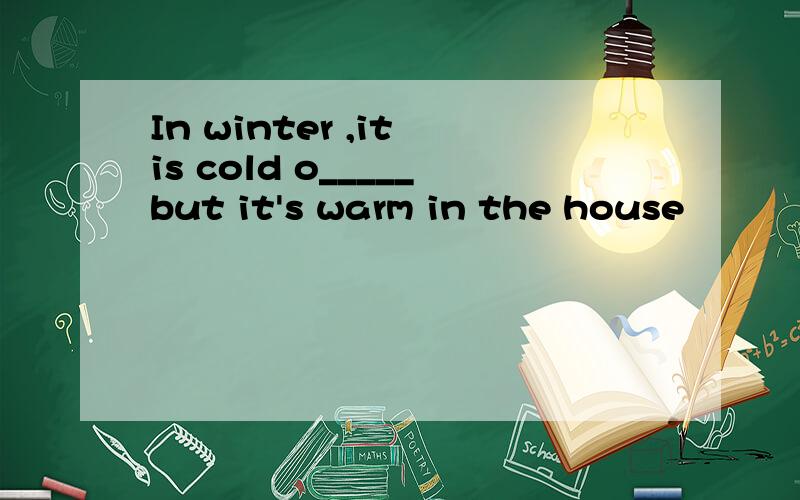 In winter ,it is cold o_____but it's warm in the house