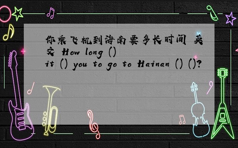 你乘飞机到海南要多长时间 英文 How long () it () you to go to Hainan () ()?