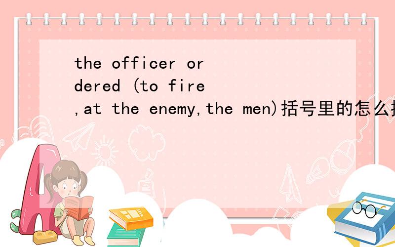 the officer ordered (to fire,at the enemy,the men)括号里的怎么排序才能