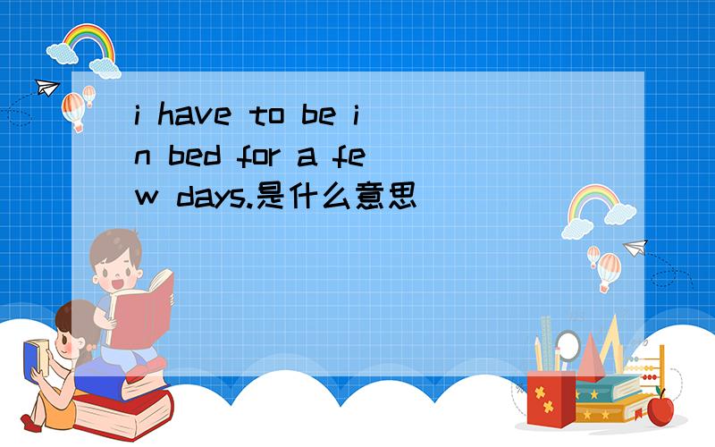i have to be in bed for a few days.是什么意思
