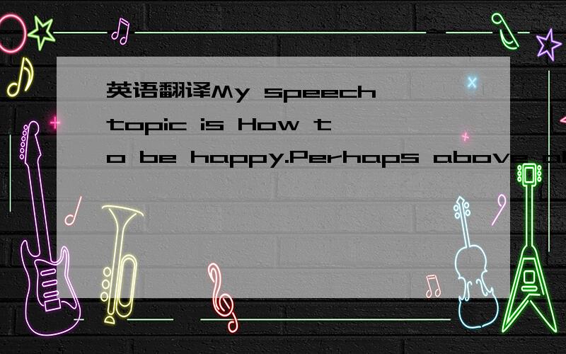 英语翻译My speech topic is How to be happy.Perhaps above all,be