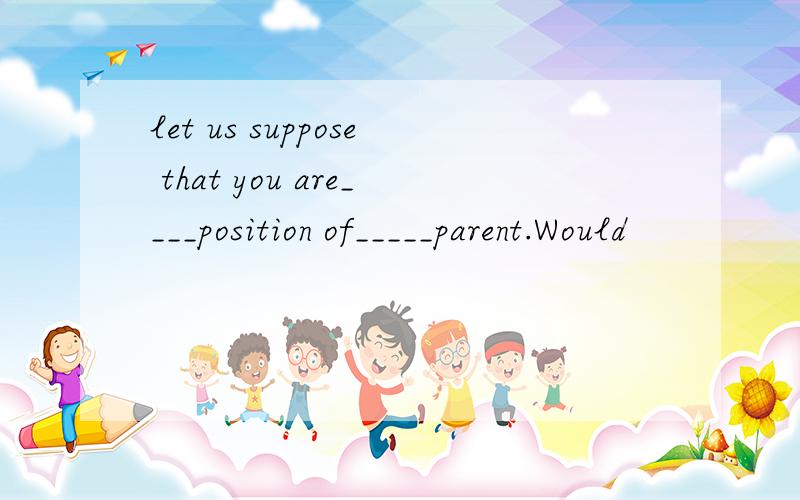let us suppose that you are____position of_____parent.Would