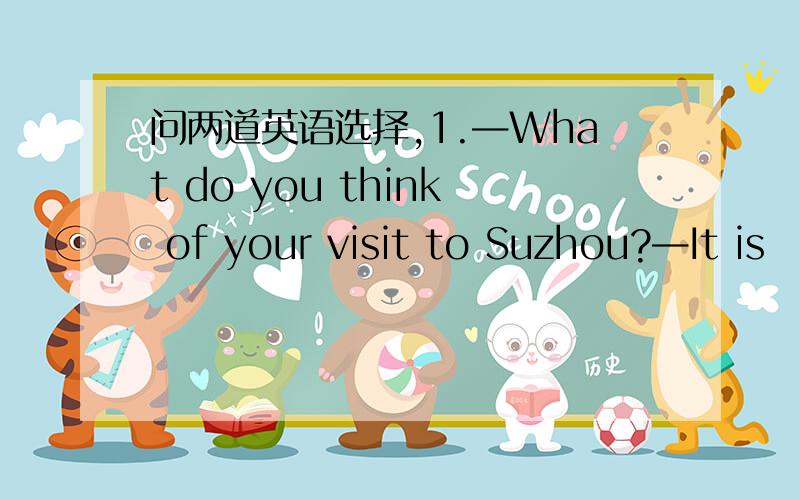 问两道英语选择,1.—What do you think of your visit to Suzhou?—It is