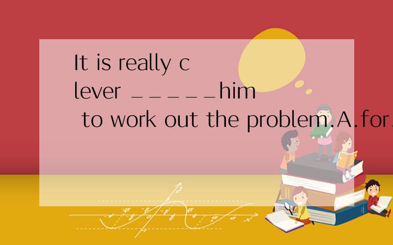 It is really clever _____him to work out the problem.A.for.B