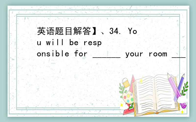 英语题目解答】、34. You will be responsible for ______ your room ___