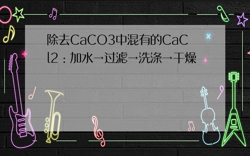 除去CaCO3中混有的CaCl2：加水→过滤→洗涤→干燥