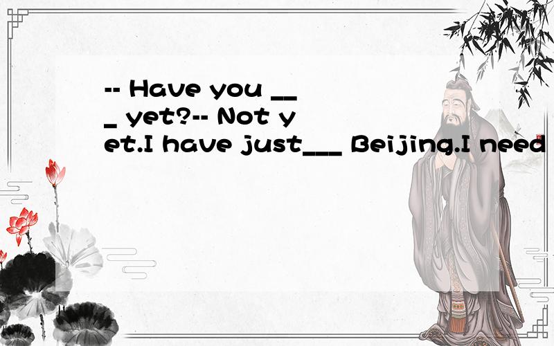 -- Have you ___ yet?-- Not yet.I have just___ Beijing.I need