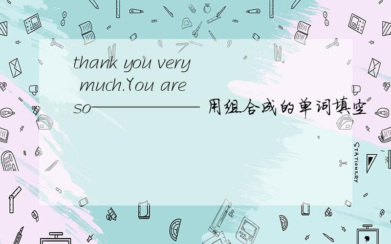 thank you very much.You are so—————— 用组合成的单词填空