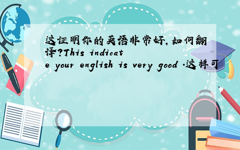 这证明你的英语非常好,如何翻译?This indicate your english is very good .这样可